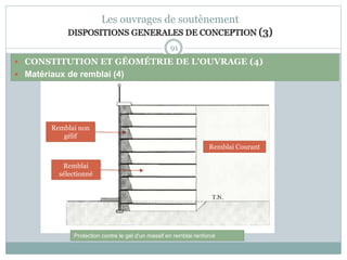 91
Les ouvrages de soutènement
DISPOSITIONS GENERALES DE CONCEPTION (3)
 CONSTITUTION ET GÉOMÉTRIE DE L'OUVRAGE (4)
 Matériaux de remblai (4)
Remblai non
gélif
Remblai
sélectionné
Remblai Courant
Protection contre le gel d'un massif en remblai renforcé
 