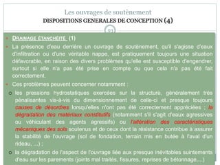 93
Les ouvrages de soutènement
DISPOSITIONS GENERALES DE CONCEPTION (4)
 DRAINAGE ÉTANCHÉITÉ (1)
 La présence d'eau derrière un ouvrage de soutènement, qu'il s'agisse d'eaux
d'infiltration ou d'une véritable nappe, est pratiquement toujours une situation
défavorable, en raison des divers problèmes qu'elle est susceptible d'engendrer,
surtout si elle n'a pas été prise en compte ou que cela n'a pas été fait
correctement.
 Ces problèmes peuvent concerner notamment :
 les pressions hydrostatiques exercées sur la structure, généralement très
pénalisantes vis-à-vis du dimensionnement de celle-ci et presque toujours
causes de désordres lorsqu'elles n'ont pas été correctement appréciées ; la
dégradation des matériaux constitutifs (notamment s'il s'agit d'eaux agressives
ou véhiculant des agents agressifs) ou l'altération des caractéristiques
mécaniques des sols soutenus et de ceux dont la résistance contribue à assurer
la stabilité de l'ouvrage (sol de fondation, terrain mis en butée à l'aval d'un
rideau, ...) ;
 la dégradation de l'aspect de l'ouvrage liée aux presque inévitables suintements
d'eau sur les parements (joints mal traités, fissures, reprises de bétonnage,...)
 