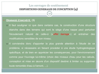 96
Les ouvrages de soutènement
DISPOSITIONS GENERALES DE CONCEPTION (4)
 DRAINAGE ÉTANCHÉITÉ (3)
 Il faut souligner ici que dans certains cas, la construction d'une structure
étanche dans des terrains qui sont le siège d'une nappe peut perturber
l'écoulement naturel de celle-ci («effet barrage») et entraîner des
modifications sensibles de son niveau.
 Il conviendra donc d'apporter la plus grande attention à l'étude de ce
problème, si nécessaire en faisant procéder à une étude hydrogéologique
spécifique, et de bien en apprécier les conséquences, pour l'environnement
comme pour l'ouvrage lui-même (choix des niveaux d'eau pour les calculs,
conception et mise en œuvre d'un dispositif destiné à limiter ou supprimer
toute remontée d'eau à l'amont, ...).
 