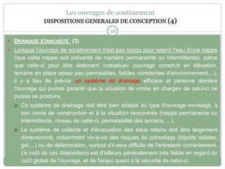 98
Les ouvrages de soutènement
DISPOSITIONS GENERALES DE CONCEPTION (4)
 DRAINAGE ÉTANCHÉITÉ (3)
 Lorsque l'ouvrage de soutènement n'est pas conçu pour retenir l'eau d'une nappe
(que cette nappe soit présente de manière permanente ou intermittente), parce
que celle-ci peut être aisément «rabattue» (ouvrage construit en élévation,
terrains en place assez peu perméables, faibles contraintes d'environnement,...),
il y a lieu de prévoir un système de drainage efficace et pérenne derrière
l'ouvrage qui puisse garantir que la situation de «mise en charge» de celui-ci ne
puisse se produire.
 Ce système de drainage doit être bien adapté au type d'ouvrage envisagé, à
son mode de construction et à la situation rencontrée (nappe permanente ou
intermittente, niveau de celle-ci, perméabilité des terrains, ...).
 Le système de collecte et d'évacuation des eaux retenu doit être largement
dimensionné, notamment vis-à-vis des risques de colmatage (dépôts solides,
gel,...) ou de détérioration, surtout s'il sera difficile de l'entretenir correctement.
Le coût de ces dispositions est d'ailleurs généralement très faible en regard du
coût global de l'ouvrage, et de l'enjeu quant à la sécurité de celui-ci.
 