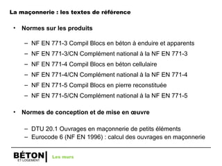 ET LOGEMENT
BÉTON
• Normes sur les produits
– NF EN 771-3 Compil Blocs en béton à enduire et apparents
– NF EN 771-3/CN Complément national à la NF EN 771-3
– NF EN 771-4 Compil Blocs en béton cellulaire
– NF EN 771-4/CN Complément national à la NF EN 771-4
– NF EN 771-5 Compil Blocs en pierre reconstituée
– NF EN 771-5/CN Complément national à la NF EN 771-5
• Normes de conception et de mise en œuvre
– DTU 20.1 Ouvrages en maçonnerie de petits éléments
– Eurocode 6 (NF EN 1996) : calcul des ouvrages en maçonnerie
Les murs
La maçonnerie : les textes de référence
 
