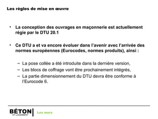 ET LOGEMENT
BÉTON
Les règles de mise en œuvre
• La conception des ouvrages en maçonnerie est actuellement
régie par le DTU 20.1
• Ce DTU a et va encore évoluer dans l’avenir avec l’arrivée des
normes européennes (Eurocodes, normes produits), ainsi :
– La pose collée a été introduite dans la dernière version,
– Les blocs de coffrage vont être prochainement intégrés,
– La partie dimensionnement du DTU devra être conforme à
l’Eurocode 6.
Les murs
 