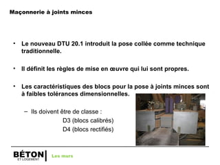ET LOGEMENT
BÉTON
Maçonnerie à joints minces
• Le nouveau DTU 20.1 introduit la pose collée comme technique
traditionnelle.
• Il définit les règles de mise en œuvre qui lui sont propres.
• Les caractéristiques des blocs pour la pose à joints minces sont
à faibles tolérances dimensionnelles.
– Ils doivent être de classe :
D3 (blocs calibrés)
D4 (blocs rectifiés)
Les murs
 