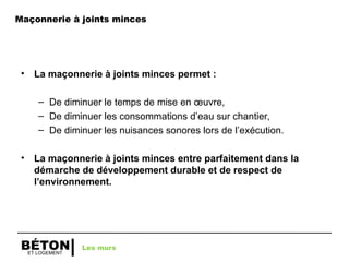 ET LOGEMENT
BÉTON
• La maçonnerie à joints minces permet :
– De diminuer le temps de mise en œuvre,
– De diminuer les consommations d’eau sur chantier,
– De diminuer les nuisances sonores lors de l’exécution.
• La maçonnerie à joints minces entre parfaitement dans la
démarche de développement durable et de respect de
l’environnement.
Les murs
Maçonnerie à joints minces
 