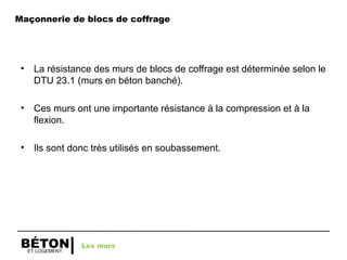 ET LOGEMENT
BÉTON
Maçonnerie de blocs de coffrage
• La résistance des murs de blocs de coffrage est déterminée selon le
DTU 23.1 (murs en béton banché).
• Ces murs ont une importante résistance à la compression et à la
flexion.
• Ils sont donc très utilisés en soubassement.
Les murs
 