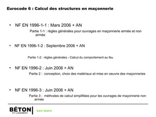 ET LOGEMENT
BÉTON
• NF EN 1996-1-1 : Mars 2006 + AN
Partie 1-1 : règles générales pour ouvrages en maçonnerie armée et non
armée
• NF EN 1996-1-2 : Septembre 2006 + AN
Partie 1-2 : règles générales - Calcul du comportement au feu
• NF EN 1996-2 : Juin 2006 + AN
Partie 2 : conception, choix des matériaux et mise en oeuvre des maçonneries
• NF EN 1996-3 : Juin 2006 + AN
Partie 3 : méthodes de calcul simplifiées pour les ouvrages de maçonnerie non
armée
Les murs
Eurocode 6 : Calcul des structures en maçonnerie
 