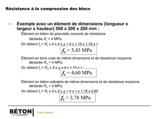 ET LOGEMENT
BÉTON
– Exemple avec un élément de dimensions (longueur x
largeur x hauteur) 500 x 200 x 200 mm :
Élément en béton de granulats courants de résistance
déclarée Rc = 4 MPa,
On obtient fb = Rc x δ x β x χ = 4 x 1,15 x 1,18 x 1
Élément en terre cuite de même dimensions et de résistance moyenne
déclarée Rm = 4 MPa,
On obtient fb = Rm x δ x χ = 4 x 1,15 x 1
Élément en béton cellulaire de même dimensions et de résistance moyenne
déclarée Rm = 4 MPa,
On obtient fb = Rc x δ x β x χ = 4 x 1 x 1,18 x 0,80
fb = 5,43 MPa
fb = 4,60 MPa
fb = 3,78 MPa
Les murs
Résistance à la compression des blocs
 