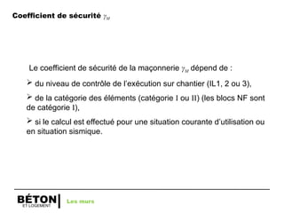 ET LOGEMENT
BÉTON
Coefficient de sécurité γM
Le coefficient de sécurité de la maçonnerie γM dépend de :
 du niveau de contrôle de l’exécution sur chantier (IL1, 2 ou 3),
 de la catégorie des éléments (catégorie I ou II) (les blocs NF sont
de catégorie I),
 si le calcul est effectué pour une situation courante d’utilisation ou
en situation sismique.
Les murs
 