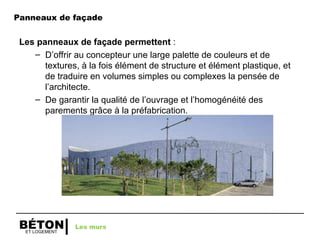 ET LOGEMENT
BÉTON
Panneaux de façade
Les panneaux de façade permettent :
– D’offrir au concepteur une large palette de couleurs et de
textures, à la fois élément de structure et élément plastique, et
de traduire en volumes simples ou complexes la pensée de
l’architecte.
– De garantir la qualité de l’ouvrage et l’homogénéité des
parements grâce à la préfabrication.
Les murs
 
