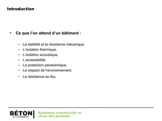 ET LOGEMENT
BÉTON
• Ce que l’on attend d’un bâtiment :
– La stabilité et la résistance mécanique,
– L’isolation thermique,
– L’isolation acoustique,
– L’accessibilité,
– La protection parasismique,
– Le respect de l’environnement,
– La résistance au feu.
Systèmes constructifs et
choix des produits
Introduction
 