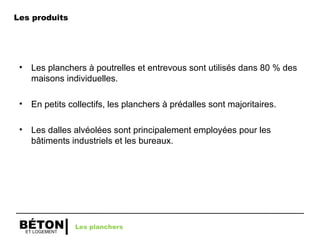 ET LOGEMENT
BÉTON
• Les planchers à poutrelles et entrevous sont utilisés dans 80 % des
maisons individuelles.
• En petits collectifs, les planchers à prédalles sont majoritaires.
• Les dalles alvéolées sont principalement employées pour les
bâtiments industriels et les bureaux.
Les planchers
Les produits
 