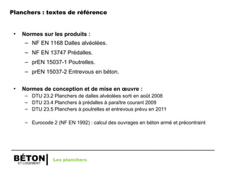 ET LOGEMENT
BÉTON
Planchers : textes de référence
• Normes sur les produits :
– NF EN 1168 Dalles alvéolées.
– NF EN 13747 Prédalles.
– prEN 15037-1 Poutrelles.
– prEN 15037-2 Entrevous en béton.
• Normes de conception et de mise en œuvre :
– DTU 23.2 Planchers de dalles alvéolées sorti en août 2008
– DTU 23.4 Planchers à prédalles à paraître courant 2009
– DTU 23.5 Planchers à poutrelles et entrevous prévu en 2011
– Eurocode 2 (NF EN 1992) : calcul des ouvrages en béton armé et précontraint
Les planchers
 