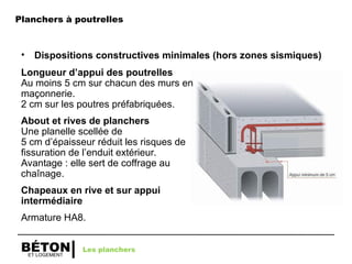 ET LOGEMENT
BÉTON
• Dispositions constructives minimales (hors zones sismiques)
Longueur d’appui des poutrelles
Au moins 5 cm sur chacun des murs en
maçonnerie.
2 cm sur les poutres préfabriquées.
About et rives de planchers
Une planelle scellée de
5 cm d’épaisseur réduit les risques de
fissuration de l’enduit extérieur.
Avantage : elle sert de coffrage au
chaînage.
Chapeaux en rive et sur appui
intermédiaire
Armature HA8.
Les planchers
Planchers à poutrelles
 