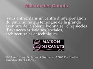 vous entrez dans un centre d’interprétation
du patrimoine qui témoigne de la grande
aventure de la soierie lyonnaise : cinq siècles
d’avancées artistiques, sociales,
architecturales et techniques.
10-12 rue d’Ivry. Scolaires et étudiants : 3.50 €. Du lundi au
samedi à 11h et à 15h30.
 