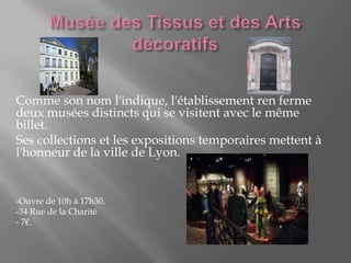Comme son nom l'indique, l'établissement ren ferme
deux musées distincts qui se visitent avec le même
billet.
Ses collections et les expositions temporaires mettent à
l'honneur de la ville de Lyon.
-Ouvre de 10h à 17h30.
-34 Rue de la Charité
- 7€.
 
