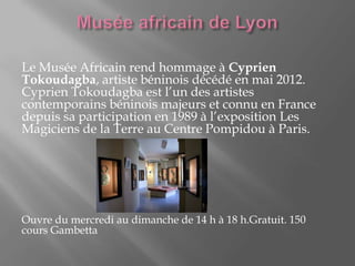 Le Musée Africain rend hommage à Cyprien
Tokoudagba, artiste béninois décédé en mai 2012.
Cyprien Tokoudagba est l’un des artistes
contemporains béninois majeurs et connu en France
depuis sa participation en 1989 à l’exposition Les
Magiciens de la Terre au Centre Pompidou à Paris.
Ouvre du mercredi au dimanche de 14 h à 18 h.Gratuit. 150
cours Gambetta
 