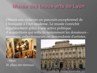 Offrent aux visiteurs un parcours exceptionnel de
l'Antiquité à l'Art moderne. Le musée s'enrichit
régulièrement grâce à une active politique
d'acquisitions qui sollicite notamment les donateurs -
amateurs, collectionneurs ou descendants d'artistes.
- Situé:
20, place des terreaux
 