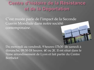 C’est musée parle de l’impact de la Seconde
Guerre Mondiale dans notre société
contemporaine.
Du mercredi au vendredi, 9 heures-17h30 de samedi à
dimanche, 09:30-18 heures. 4€ ou 2€. Il est situé dans le
7ème arrondissement de Lyon et fait partie du Centre
Berthelot
 