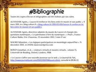 #Bibliographie
Toutes les copies d’écran et infographies ont été réalisés par nos soins.
ALFANDARI Agnès, « Louvre.fr/renforcer les liens entre le musée et son public », 9
mars 2011, in c.blog.culture.fr, cblog.culture.fr/2011/03/09/louvre-fr-renforcer-le-
lien-entre-le-musee-et-ses-publics
ALFANDARI Agnès, directrice adjointe du musée du Louvre et chargée des
questions numériques, « Le patrimoine à l'ère du numérique ». « Pixel », France
Culture Radio, Eric Chaverou, 23 novembre 2012, 3 min 17 sec
MAGRO Sébastien, « Les logiques participatives en muséologie aujourd'hui », 15
décembre 2012, in DASM, dasm.wordpress.com
BOWEN Jonathan, et al., « visiteurs virtuels et musées virtuels , volume 13,
Université de Reading, Oxford, Londres, 1998.
« Le Louvre s’offre une nouvelle jeunesse sur le web », Le Journal du Net,
http://www.journaldunet.com/0507/050704louvre.shtml, consulté le 09.06.13
18
 