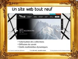 Un site web tout neuf
• Valorisation des collections
• Diffusion du savoir
• Outils multimédias dynamiques
81. Le Louvre, musée de référence 2. Le site web, nouvelle version 3.Une présence sur les réseaux sociaux
 