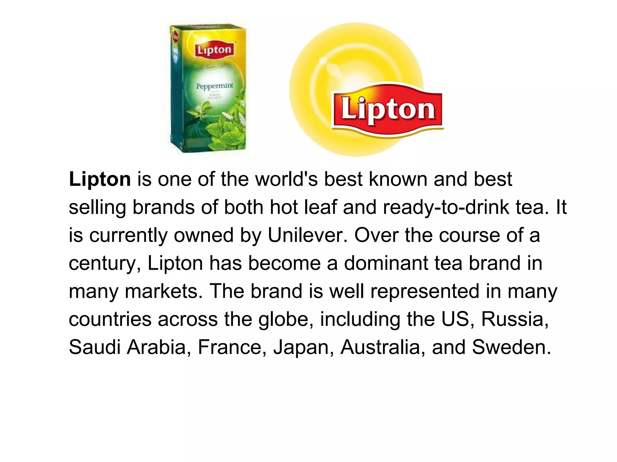 Lipton  is one of the world's best known and best selling brands of both hot leaf and ready-to-drink tea. It is currently owned by Unilever. Over the course of a century, Lipton has become a dominant tea brand in many markets. The brand is well represented in many countries across the globe, including the US, Russia, Saudi Arabia, France, Japan, Australia, and Sweden. 