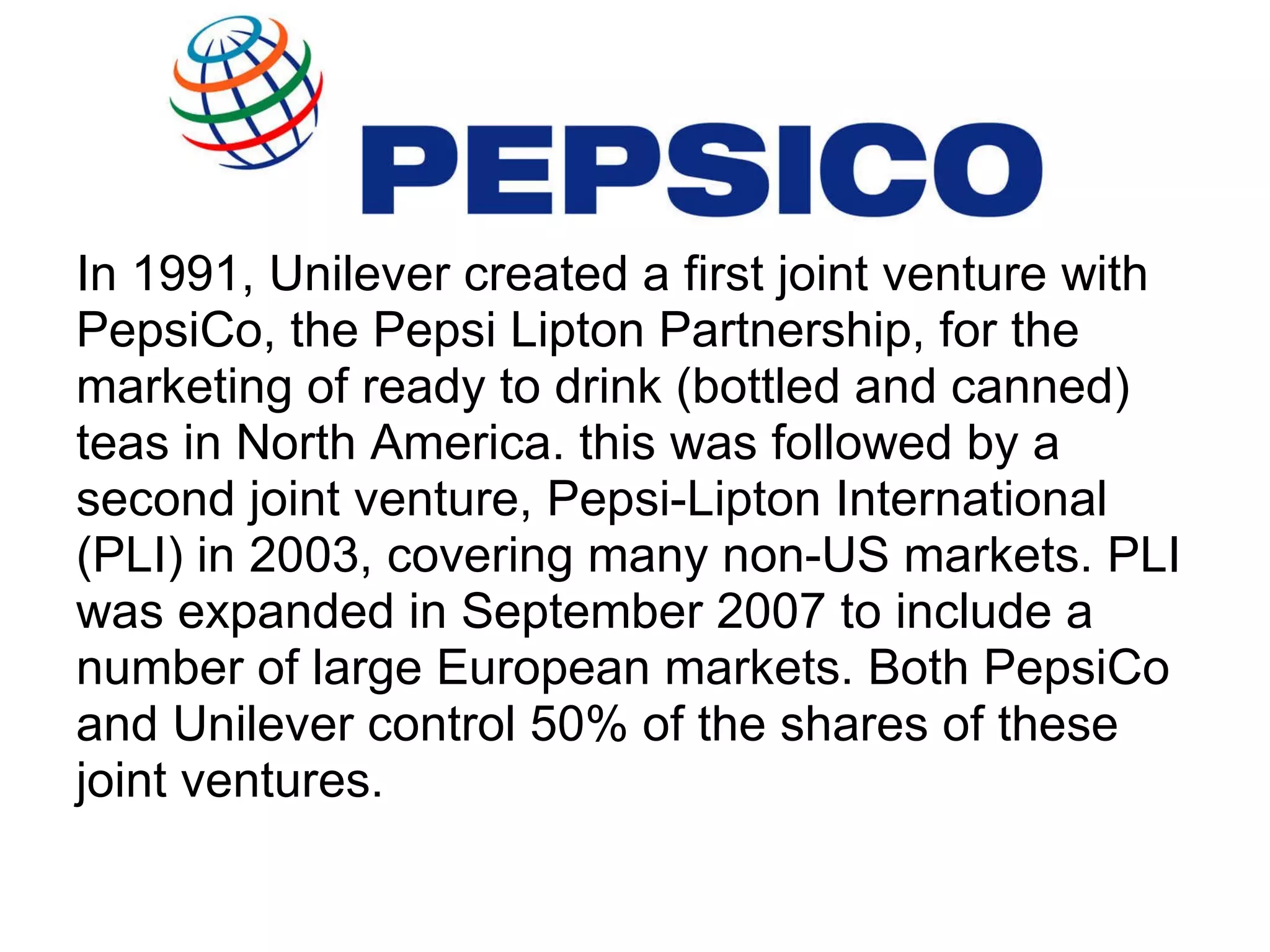 In 1991, Unilever created a first joint venture with PepsiCo, the Pepsi Lipton Partnership, for the marketing of ready to drink (bottled and canned) teas in North America. this was followed by a second joint venture, Pepsi-Lipton International (PLI) in 2003, covering many non-US markets. PLI was expanded in September 2007 to include a number of large European markets. Both PepsiCo and Unilever control 50% of the shares of these  joint ventures.  