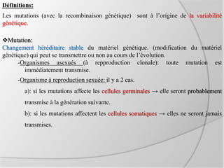 Définitions:
Mutation:
Changement héréditaire stable du matériel génétique. (modification du matériel
génétique) qui peut se transmettre ou non au cours de l’évolution.
-Organismes asexués (à repproduction clonale): toute mutation est
immédiatement transmise.
-Organisme à reproduction sexuée: il y a 2 cas.
a): si les mutations affecte les cellules germinales → elle seront probablement
transmise à la génération suivante.
b): si les mutations affectent les cellules somatiques → elles ne seront jamais
transmises.
Les mutations (avec la recombinaison génétique) sont à l’origine de la variabilité
génétique.
 