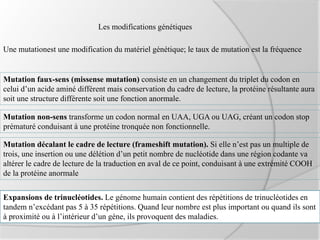 Les modifications génétiques
Une mutationest une modification du matériel génétique; le taux de mutation est la fréquence
Mutation faux-sens (missense mutation) consiste en un changement du triplet du codon en
celui d’un acide aminé différent mais conservation du cadre de lecture, la protéine résultante aura
soit une structure différente soit une fonction anormale.
Mutation non-sens transforme un codon normal en UAA, UGA ou UAG, créant un codon stop
prématuré conduisant à une protéine tronquée non fonctionnelle.
Mutation décalant le cadre de lecture (frameshift mutation). Si elle n’est pas un multiple de
trois, une insertion ou une délétion d’un petit nombre de nucléotide dans une région codante va
altérer le cadre de lecture de la traduction en aval de ce point, conduisant à une extrémité COOH
de la protéine anormale
Expansions de trinucléotides. Le génome humain contient des répétitions de trinucléotides en
tandem n’excédant pas 5 à 35 répétitions. Quand leur nombre est plus important ou quand ils sont
à proximité ou à l’intérieur d’un gène, ils provoquent des maladies.
 