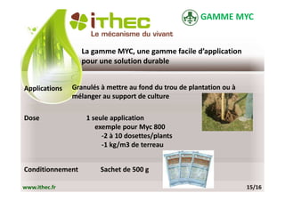 GAMME MYC


                  La gamme MYC, une gamme facile d’application
                  pour une solution durable


Applications   Granulés à mettre au fond du trou de plantation ou à
               mélanger au support de culture

Dose               1 seule application
                      exemple pour Myc 800
                        -2 à 10 dosettes/plants
                        -1 kg/m3 de terreau


Conditionnement         Sachet de 500 g

www.ithec.fr                                                          15/16
 