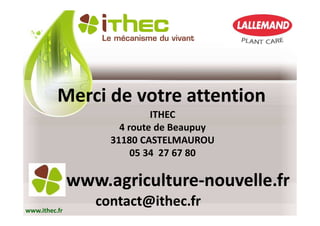 Merci de votre attention
                             ITHEC
                      4 route de Beaupuy
                    31180 CASTELMAUROU
                         05 34 27 67 80

               www.agriculture-nouvelle.fr
www.ithec.fr
                  contact@ithec.fr
 