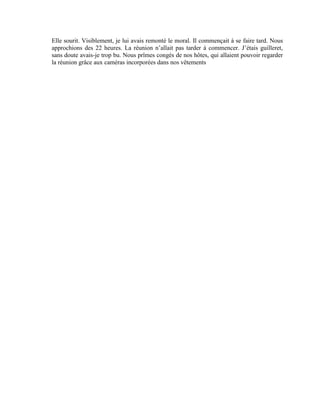 Elle sourit. Visiblement, je lui avais remonté le moral. Il commençait à se faire tard. Nous
approchions des 22 heures. La réunion n’allait pas tarder à commencer. J’étais guilleret,
sans doute avais-je trop bu. Nous prîmes congés de nos hôtes, qui allaient pouvoir regarder
la réunion grâce aux caméras incorporées dans nos vêtements
 