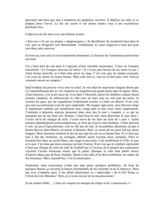parvenait tant bien que mal à maintenir les paupières ouvertes. Il déploya ses ailes et se
prépara pour l’envol. La fée me sourit et me donna rendez vous à une mystérieuse
prochaine fois.

Crêpovore me dit alors avec une haleine avinée :

« Ken avo » Et sur ces propos « dragonesques », ils décollèrent. Ils montèrent haut dans le
ciel, puis se dirigèrent vers Brocéliande. Visiblement, le vieux magicien n’était pas pour
rien dans cette entrevue.

En tout cas, tout cela m’avait transformé totalement. La boisson de l’enchanteur portait bien
son nom.

Car c’était bien de cela dont il s’agissait, d’une véritable renaissance. J’étais un Vampire
transformé ! Le Vampire nouveau est arrivé ! Je n’avais plus besoin de me terrer le jour !
Autre bonne nouvelle, je n’étais plus accro au sang. C’est vrai, que les années avançant,
j’en avais de moins en moins besoin. Mais cette fois-ci, cela ne m’était plus vital. Etais-je
vraiment encore un vampire ?

Quel bonheur de pouvoir vivre sous le soleil. Je vois déjà les mauvaises langues dirent que
vu l’ensoleillement par ici, les vampires ne risquaient pas grand chose dans la région. Mais,
j’étais heureux, j’en avais assez de vivre dans l’obscurité, parmi les ténèbres comme disent
certains vampires. Je redécouvrais la ville sous un autre jour au vrai sens du terme. Je
croisais les gens, qui me regardaient évidemment comme si j’étais un déterré. Il est vrai,
que mon accoutrement avait de quoi surprendre. Ma longue cape noire, mes cheveux longs
et légèrement ondulés qui encadraient mon visage pâle et mes yeux clairs surprenaient.
J’entendis à plusieurs reprises prononcé dans mon dos le mot « vampire », ce qui ne
manquait pas de me faire rire. Rennes, c’était bien la nuit, mais désormais le jour aussi !
J’avais envie de changer de style. J’avais envie de me faire un style de « jour ». Après
maintes déambulations transcondatiennes, je finis par trouver mon bonheur. J’étais plaisant
à voir, un peu d’égocentrisme, cela ne fait pas de mal. Je ressemblais désormais un peu à
Keanu Reeves dans Matrix, en mieux évidement. Bref, on aurait dit un jeune kid aux dents
longues. Deux hermines ornaient le dos de ma cape de cuir en se faisant face. Ce n’était pas
tout à fait des hermines, un zoologue affirmé aurait reconnu deux octodons. Elles se
faisaient face dans un cercle blanc, une rouge et une noire. Cela symbolisait la Ville, le jour
et la nuit. J’en étais par mon existence un trait d’union. Il est vrai que le symbole représenté
n’était pas éloigné de celui du club de football qui à l’inverse de la plupart des centenaires
voyaient l’avenir beaucoup mieux que le passé. Quoique le club était plutôt source
d’espoirs déçus que de bons résultats. Quant à moi plus d’un demi-millénaire me sépare de
ma naissance. Mais, aujourd’hui, c’est la renaissance…

Seulement, cette renaissance n’était pas sans poser quelques problèmes. Au bout de
quelques heures, je ressentis le besoin irrémédiable de me sustenter et de m’abreuver. Mais
pas avec n’importe quoi, il me fallait absolument la « supercrêpe » de la Fée Sicka, et
l’élixir de Loïc Déraison ! Hors, je n’avais rien de tel en ma possession !

Je me sentais faible … j’étais un vampire en manque de crêpes et de « rennessence » !
 