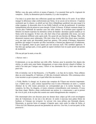 Méfiez vous des gens cultivés et jeunes d’aspects, il se pourrait bien qu’ils s’agissent de
vampires…Enfin, ne dramatisez pas la situation, il y a des exceptions.

J’en étais à ce point dans mes réflexions quand une terrible faim se fit sentir. Il me fallait
manger la délicieuse crêpe confectionnée par Sicka. Je ne savais où la retrouver. J’espérais
seulement que la chance, ou plutôt qu’une force télépathique guiderait mes pas jusqu’à la
crêpe magique. Je descendis alors la rue Edith Cadwell, en bas du parlement. Je marchais
tranquillement afin de préserver mon énergie. Il était 16 heures. Il faisait vraiment chaud. Je
n’avais plus l’habitude de marcher sous une telle chaleur. Je m’arrêtais pour regarder la
librairie où étaient exposées les dernières sorties de bandes- dessinées quand soudain je vis
Sicka sortir du magasin. Si hier soir, elle était vêtue d’une splendide robe écrue, son style
était totalement différent cette après-midi. On aurait dit une héroïne de Manga. Mais, elle
demeurait toujours aussi séduisante. Elle était vêtue d’un t-shirt bleu foncé assez moulant,
avec une jupe noire qui descendait jusqu’aux genoux. Elle portait d’étranges chaussures
profilées qui malgré le mystère qu’elles suscitaient, n’étaient pas dépourvues d’esthétisme.
Elle me regardait, étant un peu surpris par non nouveau style. Elle semblait apprécier. Il
faut dire que quelque part, j’avais gardé un aspect similaire tout en ayant ajouté une pointe
de modernité.

Elle me prit par la main, et me dit :

« Suivez- moi »

Evidemment, je ne pus décliner une telle offre. Surtout, pour la première fois depuis des
siècles, je sentis mon cœur battre étrangement, et mon corps devenir chaud et brûlant. Le
soleil n’en était pas l’unique cause, l’élixir et ma charmante fée n’y était sans doute pas
pour rien.

Elle m’entraîna vers le bar-brasserie, « le Picadilly » en face de la mairie. Nous allâmes
dans un coin tranquille, à l’intérieur, à l’abri des éventuels indiscrets. Elle commença alors
à me raconter ce qui se passait, et quel allait être ma mission.

« Voilà, Merlin t’a chargé, toi, le prince des vampires de l’Ouest une mission importante.
Les « habits noirs », plus connus aujourd’hui sous le nom d’Hommes en noirs », veulent
éliminer de la ville toutes personnes ne correspondant pas à la norme humaine. Les
vampires, les fées, les dragons, et toutes créatures extraordinaires sont menacées. Il nous
faut donc réagir. Merlin a donc confectionné une potion, la « rennessence » qui te permet
de vivre le jour, et de ne plus être soumis aux autres désagréments des vampires. »

Elle interrompit alors son discours pour me donner deux crêpes qu’elle avait enveloppées
dans de l’aluminium. Je me mis à les dévorer. Je sentis à nouveau mon palais frémir de
bonheur, et l’énergie me revigorer. Le serveur vint, nous prîmes une limonade chacun.
Désormais, je pouvais boire et manger n’importe quoi, mais seule la crêpe de Sicka, et
l’élixir de Loïc Déraison pouvait me permettre de survivre. Une fois, le serveur parti, la fée
poursuivit :
 