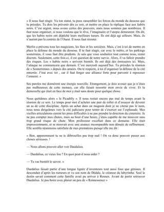 « Il nous faut réagir. Vu ton statut, tu peux rassembler les forces du monde du dessous que
tu présides. Tu dois les prévenir dès ce soir, et mettre en place la réplique face aux habits
noirs. C’est urgent, nous avons certes des pouvoirs, mais nous sommes pas nombreux. Il
faut nous organiser, si nous voulons que le rêve, l’imaginaire et l’utopie demeurent. On dit,
que les habits noirs ont dépêché leurs meilleurs tueurs. Ils ont déjà agi ailleurs. Mais, ils
n’auront pas la contrée de l’Ouest. Il nous faut résister.

Merlin a prévenu tous les magiciens, les fées et les sorcières. Mais, c’est à toi de mettre en
place la défense du monde du dessous. Il te faut réagir, car avec le métro, et les parkings
souterrains, il vous faut être prudents. Je sais que vous souhaitez tout comme nous, rester
discrets. Seulement, cette fois-ci, il est question de notre survie. Alors, il va falloir prendre
des risques. Les « habits noirs » arrivent bientôt. Ils ont déjà des émissaires ici. Mais,
l’attaque ne commencera que demain. C’est mercredi aujourd’hui. Tu présides la réunion
de « Souterrennes » depuis des années. On te respecte, à toi d’organiser la défense de la cité
enterrée. J’irai avec toi , car il faut forger une alliance forte pour parvenir à repousser
l’ennemi. »

Ses paroles me donnèrent une énergie nouvelle. Etrangement, je dois avouer que je n’étais
pas malheureux de cette menace, car elle faisait ressortir mon envie de vivre. Et la
demoiselle qui était en face de moi y était sans doute pour quelque chose.

Nous quittâmes alors « le Picadilly ». Il nous restait encore pas mal de temps avant la
réunion de ce soir. Le temps pour moi d’acheter une pair de roller et d’essayer de devenir
un as de cette discipline. Après un achat dans un magasin dont je ne citerai pas le nom,
nous nous dirigeâmes vers la cité judiciaire pour tenter de s’exercer sur l’esplanade. Mes
vieilles articulations eurent les pires difficultés à ne pas prendre la direction du cimetière. Je
ne pus compter mes chutes, mais au bout d’une heure, j’étais capable de me mouvoir sans
trop grand risque de chute. Mon professeur excellait dans ce domaine. Elle était
impressionnante, et se mouvait avec une aisance incomparable non dénuée de raffinement.
Elle sembla néanmoins satisfaite de mes prestations puisqu’elle me dit :

« Bon, apparemment tu ne te débrouilles pas trop mal ! On va donc pouvoir passer aux
choses sérieuses. !

— Nous allons pouvoir aller voir Daedalius.

— Daedalius, ce vieux fou ? En quoi peut-il nous aider ?

— Tu vas bientôt le savoir. »

Daedalius faisait partie d’une longue lignée d’inventeurs tout aussi fous que géniaux. Il
descendait d’après les rumeurs et vu son nom de Dédale, le créateur du labyrinthe. Seul le
destin savait comment cette famille avait pu arriver à Rennes. Avant de partir retrouver
Daedalius. Je pus boire avec plaisir un peu de « Rennessence »
 