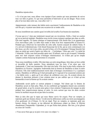 Daedalius rajouta alors.

« Ce n’est pas tout, nous allons vous équiper d’une caméra qui nous permettra de suivre
tous vos faits et gestes. Ce qui nous permettra d’intervenir en cas de danger. Nous avons
plus d’un tour dans notre sac, vous allez voir ! »

Apparemment, cette menace des habits noirs suscitaient l’enthousiasme de Daedalius et de
son fils qui y voyaient sans doute une occasion de se rendre utile.

Ils nous installèrent une caméra quasi invisible de la taille d’un bouton de manchette.

J’avoue que je n’ étais pas totalement rassuré par ces inventions. Enfin, c’était un soutien
qu’on ne pouvait négliger. Daedalius nous invita à nous restaurer quelque peu dans sa salle.
Elle était superbe. Un statue olmèque m’impressionnait. Elle faisait face à un gigantesque
d’un merveilleux jade. La table était ronde et faite d’un bois imputrescible m’assura-t-il.
Pendant que j’observais les merveilles de cette salle, Icarion essayait de séduire Sicka. Il
n’y arrivait évidemment pas. Cela faisait beaucoup rire la fée, qui je crois commençait à en
être lasse, car elle vint à mes côtés, me prit le bras, et le fit remarquer l’étrange bracelet fait
dans un métal qui serait d’après nos hôtes de …l’orichalque ! Rien que cela ! Le métal de
l’Atlantide ! Enfin, tout était possible après tout. D’ailleurs, tout ce qui évoquait l’Atlantide
pour moi était toujours source d’étranges réminiscences. Je n’étais pas qu’un simple
vampire comme beaucoup de personnes le croyaient.

Nous nous installâmes à table. Elle était dans un style néogothique, faite dans un bois solide
et travaillée de belle manière. Nous attendions tous les trois. C’est alors que vint
Andromeda. C’était une humanoïde. Elle était très belle. Elle était la plus belle création de
Daedalius et d’Icarion. Agrippine Andromèda était la femme de Daedalius et donc la mère
d’Icarion. Elle était malheureusement morte dans d’étranges circonstances il y a quelques
années. Daedalius m’affirma qu’il était persuadé qu’il s’agissait d’un assassinat commis par
« les habits noirs », après qu’il eut refuser de collaborer avec eux. Ils avaient choisis de
donner le deuxième prénom à leur création pour ne pas oublier que ce n’était qu’une
humanoïde et non la femme qu’ils avaient connue.

Andromèda savait parler et surtout préparer à manger. Nul doute que la femme de
Daedalius savait en faire plus. Mais, ils me confièrent qu’Agrippine étaient une cuisinière
de grand talent, et qu’ils avaient ainsi grâce à leur création l’impression de manger un plat
préparé leur respectivement épouse et mère. Je crois surtout que tous les deux avaient
trouvé le meilleur moyen de ne pas faire la cuisine.

Mais je dois dire que le repas qui nous fûmes servis fut exquis. Pour un vampire, je
reprenais goût aux bonnes choses ! Je dévorai les délicieuses cailles au raisin accompagnées
d’un gouleyant vin d’Alsace. Ce fut un régal. Pour un vampire, je reprenais goût aux
bonnes choses. En dessert, je me délectais de délicieuses crêpes au rhum. Je félicitai
chaudement l’humanoïde. Cependant, je vis que Sicka était jalouse. Dès lors, je lui glissai
au creux de l’oreille :

« Vous savez bien que je ne puis vivre sans vos crêpes ! »
 