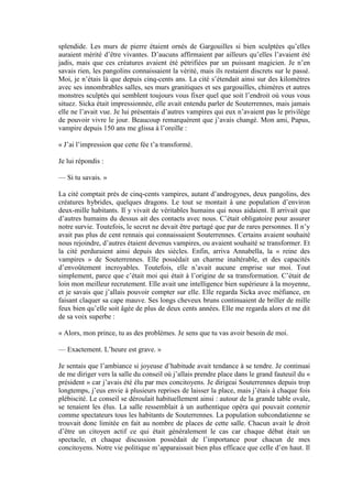 splendide. Les murs de pierre étaient ornés de Gargouilles si bien sculptées qu’elles
auraient mérité d’être vivantes. D’aucuns affirmaient par ailleurs qu’elles l’avaient été
jadis, mais que ces créatures avaient été pétrifiées par un puissant magicien. Je n’en
savais rien, les pangolins connaissaient la vérité, mais ils restaient discrets sur le passé.
Moi, je n’étais là que depuis cinq-cents ans. La cité s’étendait ainsi sur des kilomètres
avec ses innombrables salles, ses murs granitiques et ses gargouilles, chimères et autres
monstres sculptés qui semblent toujours vous fixer quel que soit l’endroit où vous vous
situez. Sicka était impressionnée, elle avait entendu parler de Souterrennes, mais jamais
elle ne l’avait vue. Je lui présentais d’autres vampires qui eux n’avaient pas le privilège
de pouvoir vivre le jour. Beaucoup remarquèrent que j’avais changé. Mon ami, Papus,
vampire depuis 150 ans me glissa à l’oreille :

« J’ai l’impression que cette fée t’a transformé.

Je lui répondis :

— Si tu savais. »

La cité comptait près de cinq-cents vampires, autant d’androgynes, deux pangolins, des
créatures hybrides, quelques dragons. Le tout se montait à une population d’environ
deux-mille habitants. Il y vivait de véritables humains qui nous aidaient. Il arrivait que
d’autres humains du dessus ait des contacts avec nous. C’était obligatoire pour assurer
notre survie. Toutefois, le secret ne devait être partagé que par de rares personnes. Il n’y
avait pas plus de cent rennais qui connaissaient Souterrennes. Certains avaient souhaité
nous rejoindre, d’autres étaient devenus vampires, ou avaient souhaité se transformer. Et
la cité perduraient ainsi depuis des siècles. Enfin, arriva Annabella, la « reine des
vampires » de Souterrennes. Elle possédait un charme inaltérable, et des capacités
d’envoûtement incroyables. Toutefois, elle n’avait aucune emprise sur moi. Tout
simplement, parce que c’était moi qui était à l’origine de sa transformation. C’était de
loin mon meilleur recrutement. Elle avait une intelligence bien supérieure à la moyenne,
et je savais que j’allais pouvoir compter sur elle. Elle regarda Sicka avec méfiance, en
faisant claquer sa cape mauve. Ses longs cheveux bruns continuaient de briller de mille
feux bien qu’elle soit âgée de plus de deux cents années. Elle me regarda alors et me dit
de sa voix superbe :

« Alors, mon prince, tu as des problèmes. Je sens que tu vas avoir besoin de moi.

— Exactement. L’heure est grave. »

Je sentais que l’ambiance si joyeuse d’habitude avait tendance à se tendre. Je continuai
de me diriger vers la salle du conseil où j’allais prendre place dans le grand fauteuil du «
président » car j’avais été élu par mes concitoyens. Je dirigeai Souterrennes depuis trop
longtemps, j’eus envie à plusieurs reprises de laisser la place, mais j’étais à chaque fois
plébiscité. Le conseil se déroulait habituellement ainsi : autour de la grande table ovale,
se tenaient les élus. La salle ressemblait à un authentique opéra qui pouvait contenir
comme spectateurs tous les habitants de Souterrennes. La population subcondatienne se
trouvait donc limitée en fait au nombre de places de cette salle. Chacun avait le droit
d’être un citoyen actif ce qui était généralement le cas car chaque débat était un
spectacle, et chaque discussion possédait de l’importance pour chacun de mes
concitoyens. Notre vie politique m’apparaissait bien plus efficace que celle d’en haut. Il
 