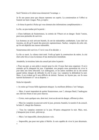 Seul l’histoire et le talent nous donneront l’avantage. »

Je fis une pause pour que chacun reprenne ses esprits. La consternation et l’effroi se
lisaient sur leurs visages. Puis, je repris :

« Je laisse la parole à Sicka qui vous donnera des informations complémentaires »

La fée, un peu tendue prit la parole :

« Chers habitants de Souterrennes, la contrée de l’Ouest est en danger. Seule l’union,
peut nous permettre de survivre.

Les hommes en noir arrivent bientôt, ils ont de redoutables combattants. Leur chef est
inconnu, on dit qu’il aurait des pouvoirs supranormaux. Sachez, vampires de cette cité,
qu’ils ont dépêché une tueuse redoutable.

Souterrennes doit survivre. C’est à vous d’en décider. »

La fée se rassit. Le silence était total. Voilà qu’après la construction du métro, la cité
était cette fois-ci sous la menace d’une destruction immédiate.

Annabella, la troisième lettre du conseil prit alors la parole :

« Pour ma part, je suis prête à mourir pour la cité. Il nous faut nous organiser. Il est à
craindre qu’ils attaquent de jour. Cependant, nos progrès nous permettent de vivre le
jour dans une forte obscurité. Les androgynes, et les autres membres de la cité seront
quand même chargés de défendre la cité le jour. Les vampires la défendront la nuit.
Mais, il est évident qu’il sera difficile de dormir. Surtout, ne fuyons pas, car ils nous
tueront facilement si l’ on se disperse. »

Sicka lui répondit :

« Je crains qu’il nous faille également attaquer. La meilleure défense c’est l’attaque.

— Mais, il serait imprudent de quitter Souterrennes, non ?, rétorqua Danil, l’androgyne
aux cheveux bruns et aux yeux mauves.

— Certes, mais quelques uns, dont moi, iront au devant du danger, affirmai-je alors.

— Mais les vampires ne peuvent sortir le jour, protesta Anatalis, le numéro 6 du conseil,
la lettre F, chargé des finances.

— Tous les vampires resteront ici le jour. D’autres attaqueront la nuit. Mais, moi,
j’attaquerai jour et nuit., précisai-je.

— Mais c’est impossible, dirent plusieurs voix.

— Impossible, pas pour moi grâce à Merlin. Je suis capable de vivre le jour désormais.
»
 
