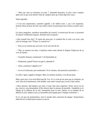 — Mais qui sont ces hommes en noirs ?, demanda Senestrix, le plus vieux vampire
après moi et qui avait atteint l’état de vampire alors qu’il était déjà très vieux.

Sicka répondit :

« C’est une organisation, autrefois appelée « les habits noirs », qui s’est organisée,
étatisée dirais-je pour devenir une mafia contre les personnes hors normes comme nous.
»

Les deux pangolins, membres immuables du conseil, n’avaient pas dit mot, et pourtant
ils étaient visiblement inquiets. Rod prit alors la parole :

« Qui connaît leur chef ? Il aurait des pouvoirs, il voudrait être le seul a en avoir, tout
cela est étrange, non ? Prince, le connais-tu ?

— Non, je ne connais pas son nom. Je ne sais rien de lui.

— Moi, je connais son nom, s’exprima contre toute attente le dragon Crêpovore de sa
voix de stentor.

— Tu parles français, maintenant ?, lui demandais-je.

— Seulement, quand l’heure est grave, répondit-il.

— Alors, comment s’appelle-t-il ?

— Je ne te le dirai pas, pas maintenant. Tu le connais, cela pourrait te perturber. »

La salle s’agita, supplia le dragon. Mais, la créature écarlate, n’en dit pas plus.

Mais, pour moi, il en avait déjà trop dit. Car, il n’y avait qu’un nom que je craignais, un
seul, celui de Lautréamont, mon double, mon autre versent que j’avais si peu connu.

« Bon, passons. Qu’importe son nom, il nous faut nous organiser. Notre survie est en
jeu, mais je vous demanderai d’être discret dans la mesure du possible. Annabella, je te
charge de la défense de la cité, notamment pour la nuit. Janisia, tu es chargée de sa
défense le jour. Quant à moi, je rassemble mon équipe pour l’attaque extérieure. »

Il n’y eut pas de protestations, tout le monde était conscient du danger. Souterrennes
allait devoir se battre pour assurer sa survie.
 