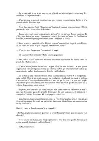 — Je ne sais pas, je ne crois pas, car on a laissé nos corps respectivement aux dix-
neuvième et vingtième siècles.

— C’est étrange et surtout inquiétant que ces voyages extraordinaires. Enfin, je n’ai
guère le choix, il me faut agir.

— Vous êtes sérieux, Paulo ? Imaginez qu’Eugène et Maurice nous rejoignent ! On va
pouvoir écrire « Les mystères de Rennes ».

— Bonne idée. Mais vous savez, je crois qu’on n’est pas au bout de nos surprises. La
ville va se doter d’un nouvel équipement culturel. Je crains qu’au vu de l’architecture
biscornu, surmontée par ce planétarium, ils ne l’appellent le Bossu.

— Vous ne croyez pas si bien dire. Figurez vous qu’au quatrième étage de cette bâtisse,
ils ont refait une pièce et qu’il l’appelle, « la chambre jaune »

— C’est à croire, Gaston, que l’on revient à la mode.

— On va encore bien se marrer ! lâcha Gaston goguenard.

— Oui, enfin. Je dois avant tout me faire pardonner mes erreurs. Et mettre à mal les
projet des « habits noirs ».

— Vous n’auriez jamais du les créer. Voyez ce qu’ils sont devenus. La plus grande
organisation semi-étatique au monde qui contrôle tout ce qui est paranormal, tout ce qui
pourrait nuire au bon fonctionnement de notre vieille planète.

— Ce n’était qu’une création littéraire. Puis, c’est devenu une réalité. J’ ai fait partie de
cette réalité. Mais, je en savais pas que ma « création » impliquait ma mort, et celle de
l’imagination. Cette organisation cherche à tuer ce qui l’a crée : le rêve et l’utopie.
Désormais, je dois tout faire pour réparer mon erreur et éviter que les mystères de la
ville ne disparaissent à tout jamais.

— Je crains, mon cher Paul qu’on ne pèse pas bien lourd contre les « hommes en noir »,
car c’est bien ainsi qu’on les appelle désormais ? Ils sont suréquipés, ils détruisent et
manipulent en toute discrétion. Ah, cette pègre a évolué vite.

— Bon, Gaston, tu as sans doute raison, mais je veux tenter quelque chose. En premier,
il serait intéressant de savoir ce qu’on fait dans cette bibliothèque, et notamment ce
qu’on y cherche. »

Gaston Leroux se lissa la moustache et répondit :

« Pardieu, je croyais justement que vous le saviez beaucoup mieux que moi ce que l’on
cherche !

— Avec un peu de chance, une force supérieure va peut-être nous guider. Pensez qu’il
existe un guide des égarés en bibliothèque ?

— Hélas, toujours pas.
 