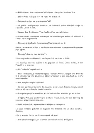 — Réfléchissons. Si on est dans une bibliothèque, c’est qu’on cherche un livre.

— Bravo, Paulo. Mais quel livre ? Il y en a des milliers ici.

— Justement, un livre qui ne se trouve qu’ici !

— Ah, je vois ! J’imagine déjà le titre : « L’art culinaire et occulte de la pâte à crêpe » !
s’exclama Gaston en riant.

— Cessons donc de plaisanter. Vous êtes bien d’une autre génération.

— Gaston Leroux contemplait les ouvrages sur les rayonnages. Nul ne sait pourquoi, il
s’arrêta sur un en particulier.

— Tiens, un Arsène Lupin. Dommage que Maurice ne soit pas là.

Gaston Leroux ouvrit le livre, et une feuille intercalée entre la couverture et la première
page apparut.

— Tiens, qu’est-ce que c’est que cela ? »

Un message qui ressemblait fort à une énigme était inscrit sur la feuille.

« Si l’ouvrage était une aiguille, il lui piquerait les fesses. Creuse ta tête, et non
l’aiguille et tu trouveras.

— M. Celui qui n’est pas le noir. »

— Paulo ! Incroyable, c’est une message de Maurice Leblanc. Le coquin nous donne du
fil à retordre avec cette énigme non dénuée d’humour, je dois dire. Sauf que je n’y
comprends rien.

— Moi, non plus, soupira Paul Féval.

— Je crois qu’il nous faut sortir des magasins avisa Leroux. Soyons discrets, surtout
qu’on ne sait pas vraiment si on peut nous voir.

— Je ne pense pas qu’on soit visible, si ce n’est à certaines personnes qui ont un don.

— J’espère, Paul, que les alcooliques n’ont pas ce don, sinon, il y aura beaucoup de
personnes ici qui pourront nous voir.

— Enfin, Gaston, il n’y a pas que des alcooliques en Bretagne ! »

Les deux compères quittèrent les magasins pour remonter vers les salles au rez-de-
chaussée.

« Sacré Maurice. Encore une devinette dont il a le secret.

— Je m’en serai bien passé, dit le rennais. La situation est sans doute grave.
 