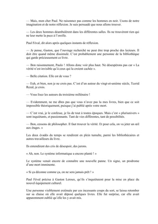 — Mais, mon cher Paul. Ne raisonnez pas comme les hommes en noir. Usons de notre
imagination et de notre réflexion. Je suis persuadé que nous allons trouver.

— Les deux hommes déambulèrent dans les différentes salles. Ils ne trouvèrent rien qui
ne leur mette la puce à l’oreille.

Paul Féval, dit alors après quelques instants de réflexion.

— Je pense, Gaston, que l’ouvrage recherché ne peut être trop proche des lecteurs. Il
doit être quand même dissimulé. C’est probablement une personne de la bibliothèque
qui garde précieusement ce livre.

— Bon raisonnement, Paulo ! Allons donc voir plus haut. Ne désespérons pas car « La
vérité n’est invisible qu’à ceux qui la croient cachée ».

— Belle citation. Elle est de vous ?

— Euh, et bien, non je ne crois pas. C’est d’un auteur du vingt-et-unième siècle, Tcerid
Rezal, je crois.

— Vous lisez les auteurs du troisième millénaire !

— Evidemment, ne me dîtes pas que vous n’avez pas lu mes livres, bien que ce soit
impossible théoriquement, puisque j’ai publié après votre mort.

— C’est vrai, je le confesse, je lis de tout à toutes époques. Mais c’est « pluriunivers »
sont inquiétants, et passionnants. Tant de vies différentes, tant de possibilités.

— Bon, cessons de philosopher. Il faut trouver la vérité. Et pour cela, on va jeter un œil
aux étages. »

Les deux évadés du temps se rendirent en plein tumulte, parmi les bibliothécaires et
autres travailleurs du livre.

Ils entendirent des cris de désespoir, des jurons.

« Ah, non. Le système informatique a encore planté ! »

Le système venait encore de connaître une nouvelle panne. Un signe, un prodrome
d’une mort imminente.

« Si ça déconne comme ça, on ne sera jamais prêt ! »

Paul Féval précisa à Gaston Leroux, qu’ils s’inquiétaient pour la mise en place du
nouvel équipement culturel.

Une personne visiblement exténuée par ces incessants coups du sort, se laissa retomber
sur sa chaise où elle avait déposé quelques livres. Elle fut surprise, car elle avait
apparemment oublié qu’elle les y avait mis.
 