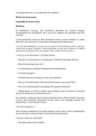 L’ouvrage était court, il se composait de trois chapitres :

Histoire de Souterrennes.

Géographie de Souterrennes.

Habitants.

Ils feuilletèrent l’ouvrage. Des illustrations présentant des créatures étranges
accompagnaient les descriptions. On y voyait des vampires, des gynandres, des êtres
inconnus.

C’était passionnant. Gaston et Paul cherchaient surtout à savoir comment s’y rendre
dans cette ville souterraine. Ils lurent alors le passage qui les intéressaient.

« La cité subcondatienne se trouve sous vos pieds. Il existt plusieurs entrées, mais par
sécurité elle évoluent. Toutefois, l’entrée principale se situe sous le Thabor, à l’endroit
que le prince de Souterrennes aura décidé. Alors, sachez ouvrir les portes. »

« Avec ça, on est bien avancé ! s’exclama, Gaston.

— Qui sait si la conservatrice n’en sait pas plus, il faudrait l’interroger, dit Féval.

— Mais elle ne peut pas nous voir !

— C’est décidément compliqué les discussions extratemporelles.

— Vivement le progrès !

— Il faudrait pouvoir en lire plus sur cette cité souterraine.

— Oui, ça a l’air passionnant. Cette cité existerait encore, vous croyez Paul ?

— Oui, j’en ai entendu parler à mon époque. De vampires notamment.

— Apparemment, ce sont les vampires qui contrôlent la cité du dessous, et peut-être
qu’ils sont maîtres de la cité du dessus aussi. »

Ils voulurent se replonger dans la lecture quand des bruits se firent entendre. Une porte
s’ouvrit, deux personnes entièrement de noir vêtues avec d’étranges lunettes leur
faisaient face. L’une d’elle dit à l’autre :

« Ils sont là. Tuons les. »

Paul et Gaston comprirent qu’ils étaient menacés, et leur esprit s’enfuit immédiatement
de ces lieux pour se retrouver dans le lieu de leur rencontre initiale.

« Ils nous voient, eux , dit Gaston .

— Sans doute, grâce à leurs lunettes.
 