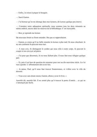 — Enfin, j’ai réussi à piquer le bouquin.

— Sacré Gaston.

— J’ai horreur qu’on me dérange dans mes lectures, dit Leroux quelque peu énervé.

— Constatez notre adéquation spirituelle, nous sommes tous les deux retournés au
même endroit, encore dans les réserves de la bibliothèque. C’est incroyable.

— Bon, je reprends ma lecture.

De nouveaux bruits se firent entendre. Des pas se rapprochaient.

— Gaston, je crains qu’il ne faille remettre la lecture à plus tard. Ils nous cherchent. Je
ne sais comment ils peuvent nous tuer.

— A mon avis, ils distinguent le cordon qui nous relie à notre corps, ils peuvent le
couper et nos envoyer ad patres.

— J’ai peur que désormais, ils ne nous lâchent plus. Il nous faut nous réfugier quelque
part.

— Et, puis il est hors de question de retourner pour moi au dix-neuvième siècle. Je n’ai
rien à perdre. L’affrontement doit avoir lieu.

— Je pense, Paul, qu’il nous faut trouver Souterrennes, et s’allier avec la ville du
dessous.

— Vous avez sans doute raison, Gaston, allons-y avec le livre. »

Aussitôt dit, aussitôt fait. Il ne restait plus qu’à trouver la porte d’entrée… ce qui ne
s’annonçait pas facile.
 