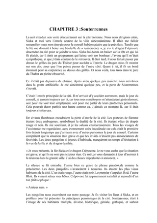 CHAPITRE 3 :Souterrennes
La nuit étendait son voile obscurcissant sur la cité bretonne. Nous nous dirigions alors,
Sicka et moi vers l’entrée secrète de la ville subcondatienne. Il allait me falloir
rassembler toute mon énergie pour le conseil hebdomadaire que je présidais. Tandis que
la fée me donnait à boire une bouteille de « rennessence », je vis le dragon Crêpovore
descendre du ciel pour se joindre à nous. Sicka lui donna un baiser sur la tête ce qui lui
fit plaisir, car il émit un grognement qui laissa voir son bonheur. J’avoue qu’il m’était
sympathique, et que j’étais content de le retrouver. Il était tard, il nous fallait passer par
dessus le grilles du parc du Thabor pour accéder à l’entrée. Le dragon nous fit monter
sur son dos, pour que l’on puisse passer de l’autre côté. Quant à lui, il fit un bond
étonnant pour sa corpulence au dessus des grilles. Et nous voilà, tous trois dans le parc
du Thabor en pleine obscurité.

Ce n’était pas dépourvu de charme. Après avoir quelque peu marché, nous arrivâmes
dans la grotte artificielle. Je me concentrai quelque peu, et la porte de Souterrennes
s’ouvrit.

C’était l’entrée principale de la cité. Il m’arrivait d’y accéder autrement, mais le jour du
conseil, je passais toujours par là, car tous mes concitoyens m’attendaient généralement,
soit pour me voir tout simplement, soit pour me parler de leurs problèmes personnels.
Cela pouvait durer parfois une heure comme ça. J’aimais ce moment là, car il était
toujours chaleureux.

De vivants flambeaux encadraient la porte d’entrée de la cité. Les porteurs de flamme
étaient deux androgynes, symbolisant la dualité de la cité. Ils étaient vêtus de drapés
rouge et noir. Ils me sourirent, et je les saluais chaleureusement. Tous les visages de
l’assistance me regardaient, avec étonnement voire inquiétude car cela était la première
fois depuis longtemps que j’arrivais avec d’autres personnes le jour du conseil. Certains
comprirent que la situation était grave et que les invités n’étaient pas annonciateurs de
festivités. Les deux pangolins si joyeux d’habitude, marquèrent un temps d’hésitation à
la vue de la fée et du dragon écarlate.

« Je vous présente, la fée Sicka et le dragon Crêpovore. Je ne vous cache que la situation
est grave, et qu’ils ne sont pas ici pour rien. Ce soir, je vous demande à tous d’assister à
la réunion dans la grande salle. J’ai des choses importantes à annoncer. »

Le silence se fit entendre. J’aime bien ce genre de phrase paradoxale comme la
précédente. Les deux pangolins s’avancèrent à nouveau. Ils étaient les plus vieux
habitants de la cité. L’un était rouge, l’autre était noir. Le premier s’appelait Rod, l’autre
Blok. Ils vinrent saluer mes hôtes. Crêpovore fut apparemment satisfait et répondit d’un
ton philosophique :

« Amicus sum. »

Les pangolins nous escortèrent sur notre passage. Je fis visiter les lieux à Sicka, et en
profitais pour lui présenter les principaux personnages de la cité. Souterrennes, était à
l’image de ses habitants multiple, diverse, historique, géniale, gothique, et surtout
 