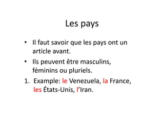 Les pays
• Il faut savoir que les pays ont un
article avant.
• Ils peuvent être masculins,
féminins ou pluriels.
1. Example: le Venezuela, la France,
les États-Unis, l’Iran.
 