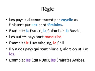 Règle
• Les pays qui commencent par voyelle ou
finissent par «e» sont féminins.
• Example: la France, la Colombie, la Russie.
• Les autres pays sont masculins.
• Example: le Luxembourg, le Chili.
• Il y a des pays qui sont pluriels, alors on utilise
les.
• Example: les États-Unis, les Émirates Arabes.
 