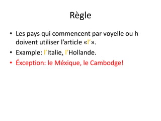 Règle
• Les pays qui commencent par voyelle ou h
doivent utiliser l’article «l’».
• Example: l’Italie, l’Hollande.
• Éxception: le Méxique, le Cambodge!
 