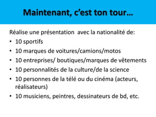 Maintenant, c’est ton tour…
Réalise une présentation avec la nationalité de:
• 10 sportifs
• 10 marques de voitures/camions/motos
• 10 entreprises/ boutiques/marques de vêtements
• 10 personnalités de la culture/de la science
• 10 personnes de la télé ou du cinéma (acteurs,
  réalisateurs)
• 10 musiciens, peintres, dessinateurs de bd, etc.
 