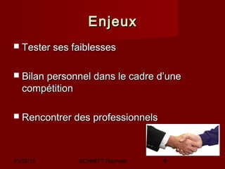 01/29/15 SCHMITT Raphaël 9
EnjeuxEnjeux
 Tester ses faiblessesTester ses faiblesses
 Bilan personnel dans le cadre d’uneBilan personnel dans le cadre d’une
compétitioncompétition
 Rencontrer des professionnelsRencontrer des professionnels
 