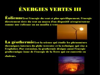 ÉNERGIES VERTES III
Éolienne:est l'énergie du vent et plus spécifiquement, l'énergie
directement tirée du vent au moyen d'un dispositif aérogénérateur
comme une éolienne ou un moulin à vent.




La géothermie:est la science qui étudie les phénomènes
thermiques internes du globe terrestre et la technique qui vise à
l'exploiter. Par extension, la géothermie désigne aussi l'énergie
géothermique issue de l'énergie de la Terre qui est convertie en
chaleur.
 